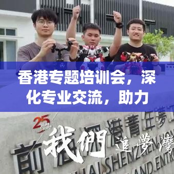 香港專題培訓(xùn)會，深化專業(yè)交流，助力行業(yè)飛躍發(fā)展