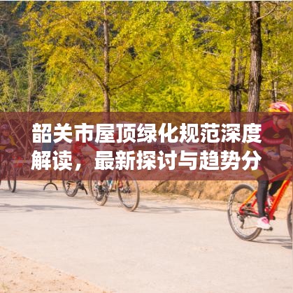 韶關(guān)市屋頂綠化規(guī)范深度解讀，最新探討與趨勢(shì)分析
