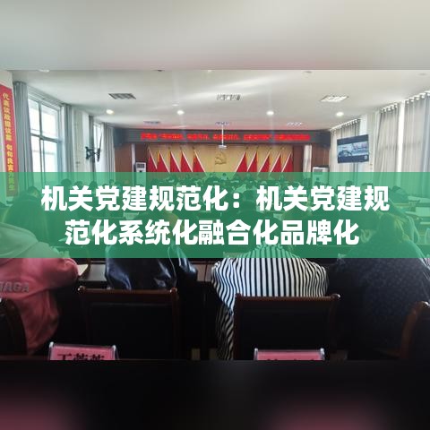 機(jī)關(guān)黨建規(guī)范化：機(jī)關(guān)黨建規(guī)范化系統(tǒng)化融合化品牌化 