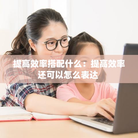 提高效率搭配什么：提高效率還可以怎么表達 