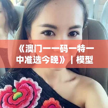 《澳門一一碼一特一中準(zhǔn)選今晚》｜模型解答解釋落實(shí)