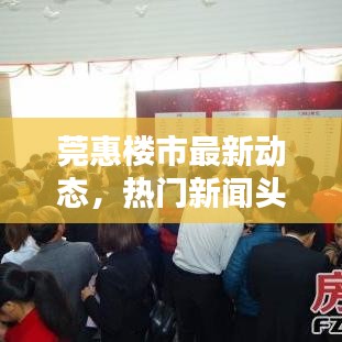 莞惠樓市最新動態(tài)，熱門新聞頭條一網(wǎng)打盡！