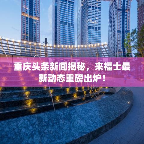 重慶頭條新聞揭秘，來福士最新動(dòng)態(tài)重磅出爐！
