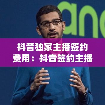 抖音獨家主播簽約費用：抖音簽約主播和獨立主播 