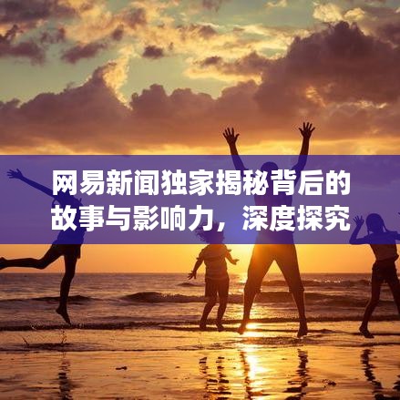 網(wǎng)易新聞獨(dú)家揭秘背后的故事與影響力，深度探究真相之源