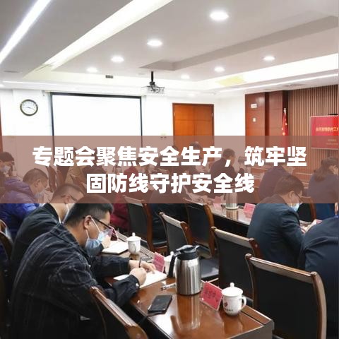 專題會(huì)聚焦安全生產(chǎn)，筑牢堅(jiān)固防線守護(hù)安全線