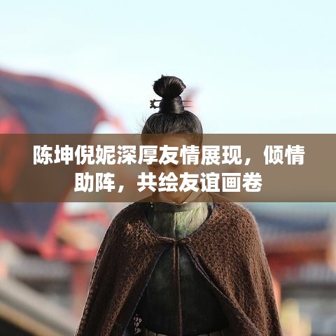 陳坤倪妮深厚友情展現(xiàn)，傾情助陣，共繪友誼畫卷