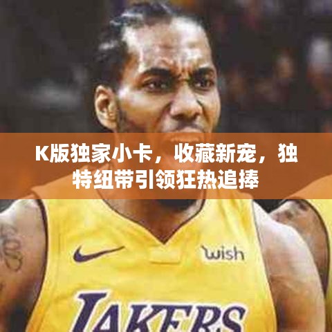 K版獨家小卡，收藏新寵，獨特紐帶引領(lǐng)狂熱追捧